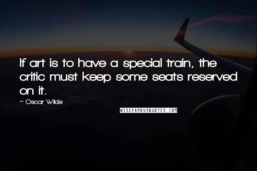 Oscar Wilde Quotes: If art is to have a special train, the critic must keep some seats reserved on it.