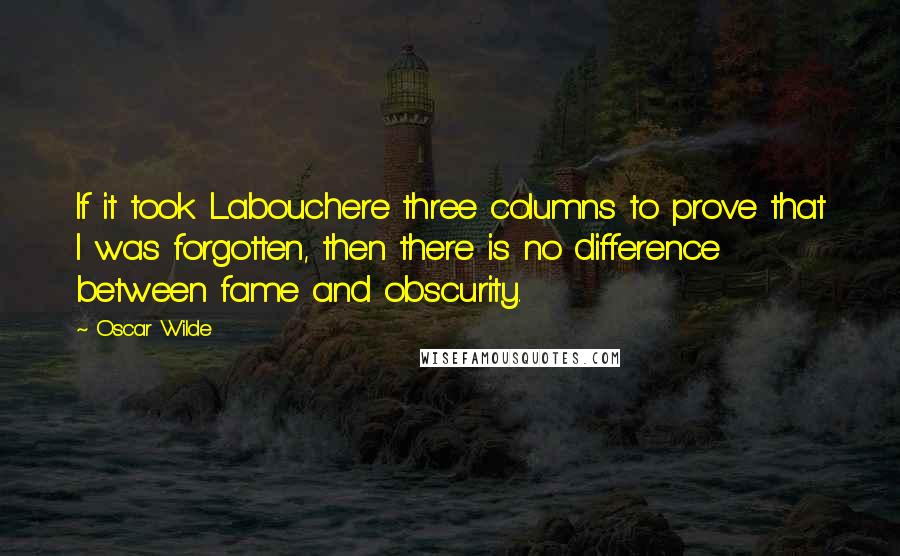 Oscar Wilde Quotes: If it took Labouchere three columns to prove that I was forgotten, then there is no difference between fame and obscurity.