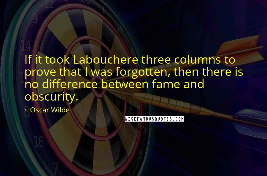 Oscar Wilde Quotes: If it took Labouchere three columns to prove that I was forgotten, then there is no difference between fame and obscurity.