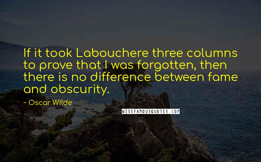 Oscar Wilde Quotes: If it took Labouchere three columns to prove that I was forgotten, then there is no difference between fame and obscurity.