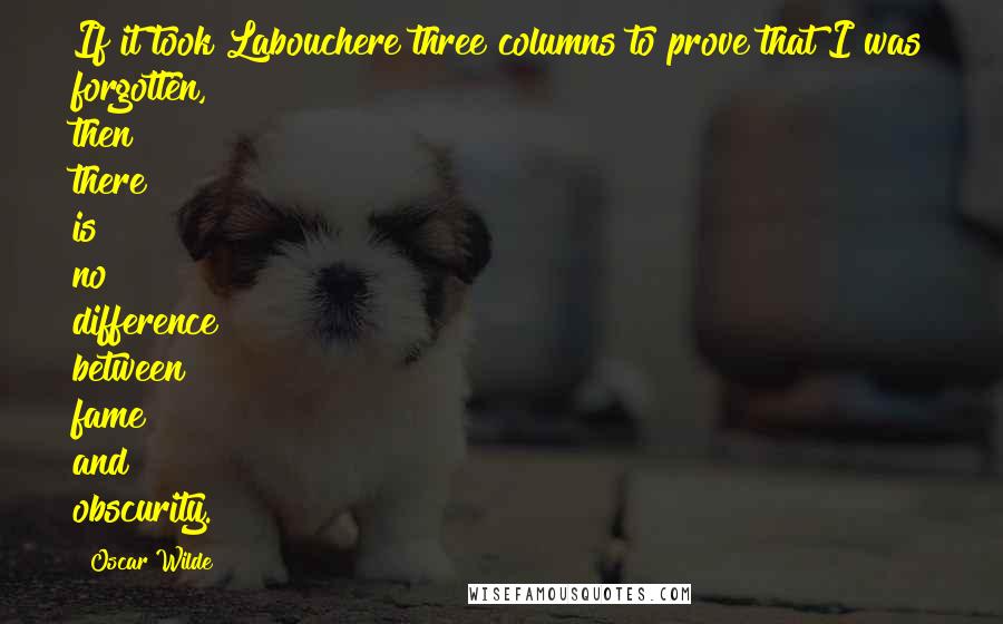 Oscar Wilde Quotes: If it took Labouchere three columns to prove that I was forgotten, then there is no difference between fame and obscurity.