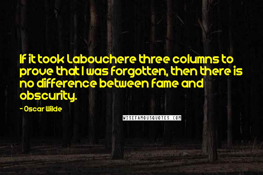 Oscar Wilde Quotes: If it took Labouchere three columns to prove that I was forgotten, then there is no difference between fame and obscurity.