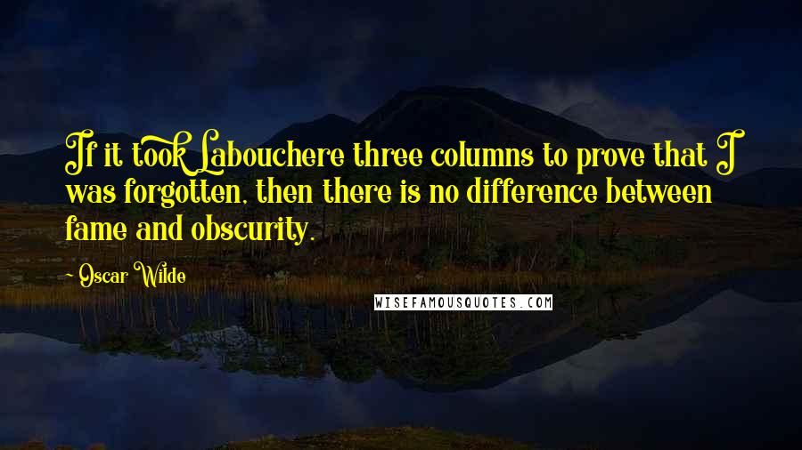 Oscar Wilde Quotes: If it took Labouchere three columns to prove that I was forgotten, then there is no difference between fame and obscurity.