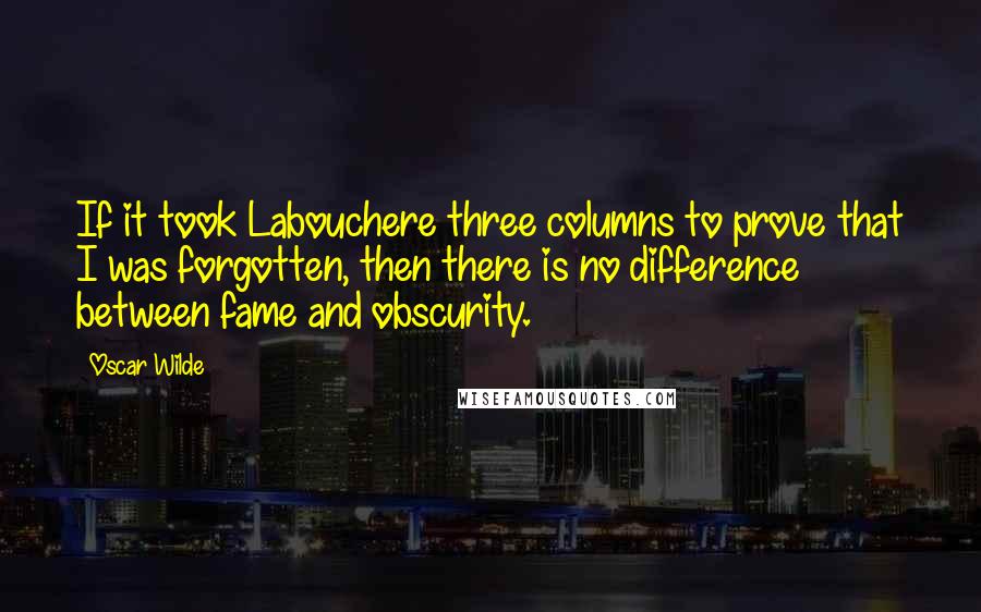 Oscar Wilde Quotes: If it took Labouchere three columns to prove that I was forgotten, then there is no difference between fame and obscurity.