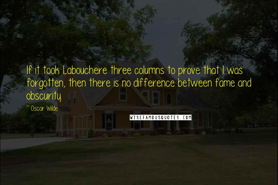 Oscar Wilde Quotes: If it took Labouchere three columns to prove that I was forgotten, then there is no difference between fame and obscurity.