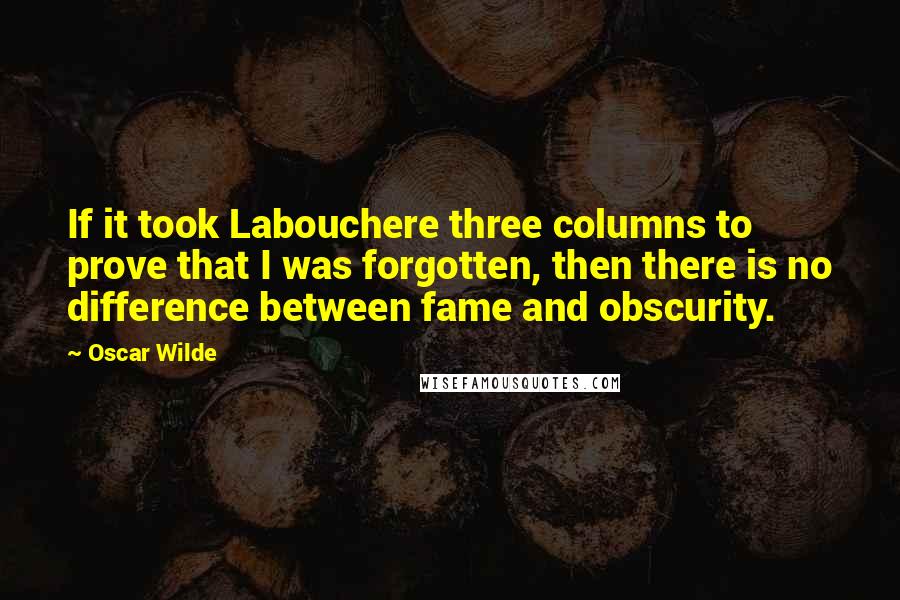 Oscar Wilde Quotes: If it took Labouchere three columns to prove that I was forgotten, then there is no difference between fame and obscurity.