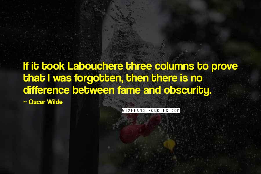 Oscar Wilde Quotes: If it took Labouchere three columns to prove that I was forgotten, then there is no difference between fame and obscurity.