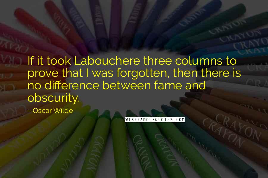 Oscar Wilde Quotes: If it took Labouchere three columns to prove that I was forgotten, then there is no difference between fame and obscurity.