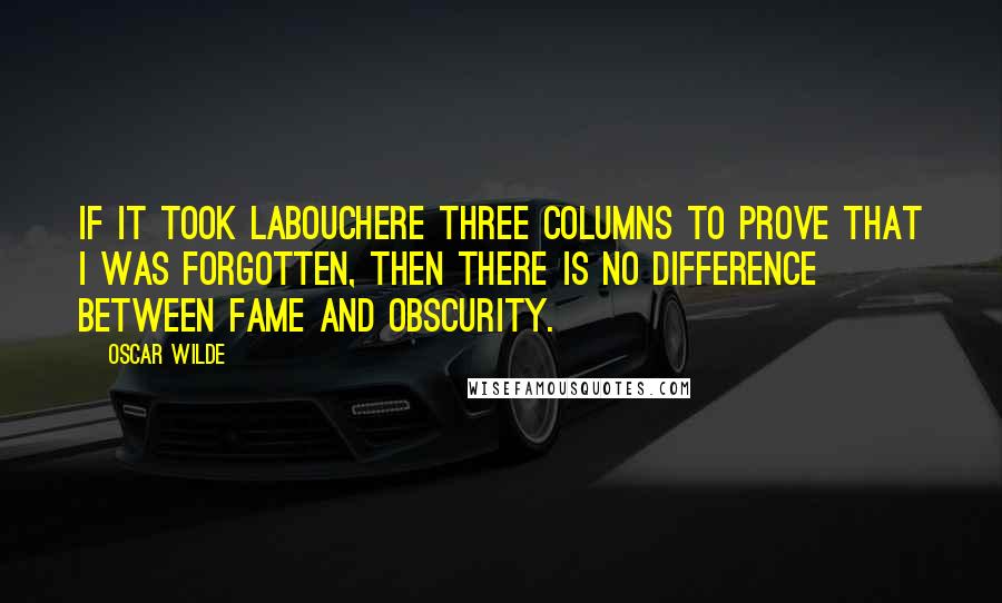 Oscar Wilde Quotes: If it took Labouchere three columns to prove that I was forgotten, then there is no difference between fame and obscurity.