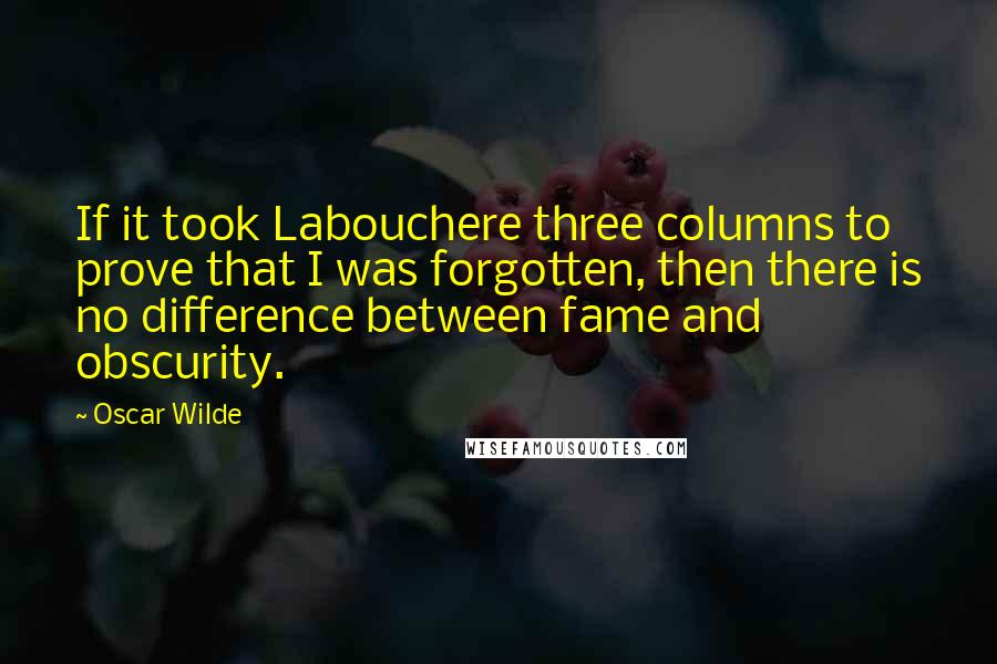 Oscar Wilde Quotes: If it took Labouchere three columns to prove that I was forgotten, then there is no difference between fame and obscurity.