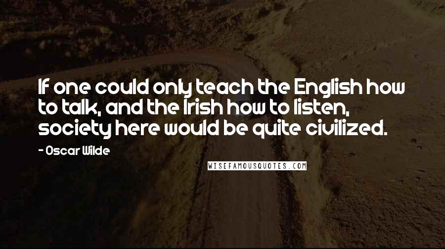 Oscar Wilde Quotes: If one could only teach the English how to talk, and the Irish how to listen, society here would be quite civilized.