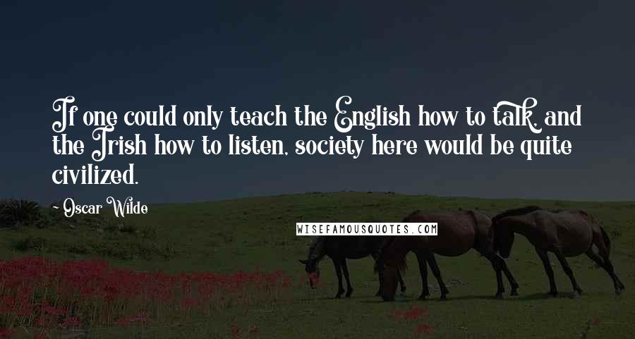 Oscar Wilde Quotes: If one could only teach the English how to talk, and the Irish how to listen, society here would be quite civilized.