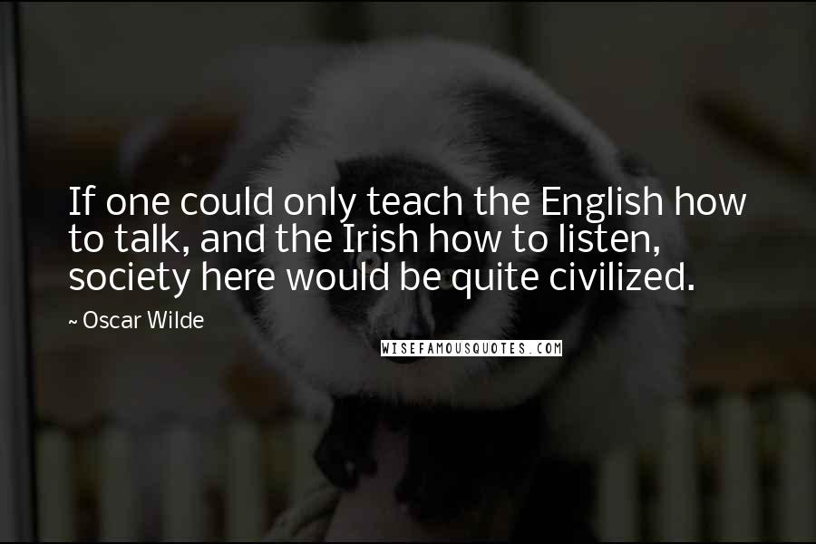 Oscar Wilde Quotes: If one could only teach the English how to talk, and the Irish how to listen, society here would be quite civilized.