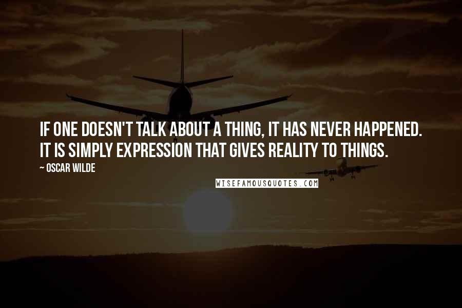 Oscar Wilde Quotes: If one doesn't talk about a thing, it has never happened. It is simply expression that gives reality to things.
