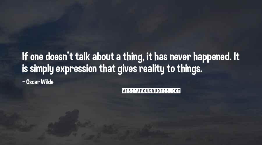 Oscar Wilde Quotes: If one doesn't talk about a thing, it has never happened. It is simply expression that gives reality to things.