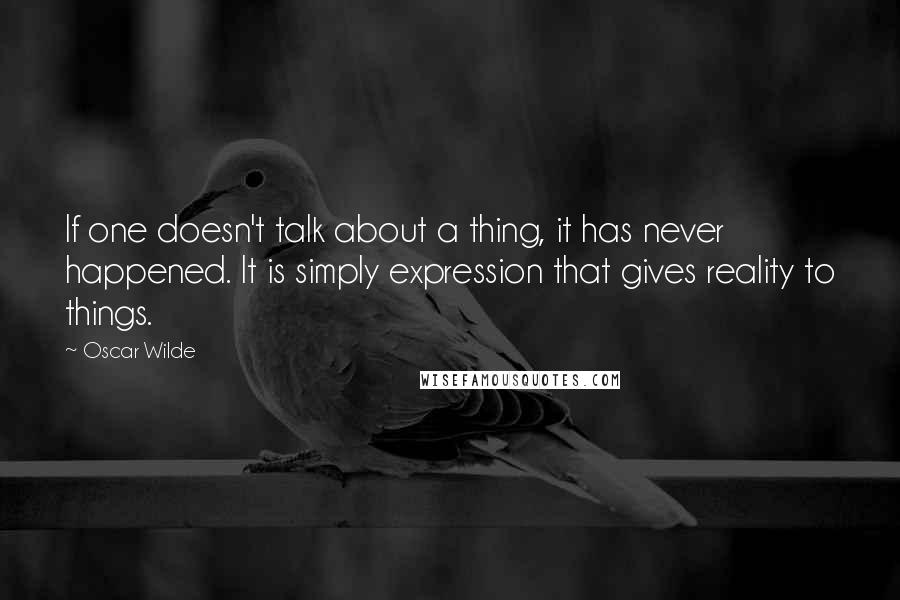 Oscar Wilde Quotes: If one doesn't talk about a thing, it has never happened. It is simply expression that gives reality to things.