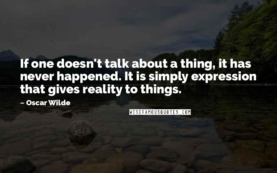 Oscar Wilde Quotes: If one doesn't talk about a thing, it has never happened. It is simply expression that gives reality to things.