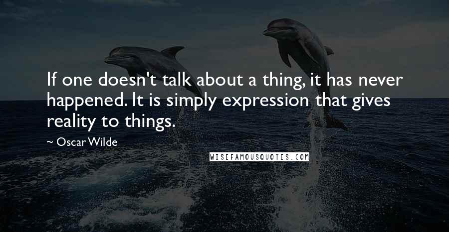 Oscar Wilde Quotes: If one doesn't talk about a thing, it has never happened. It is simply expression that gives reality to things.