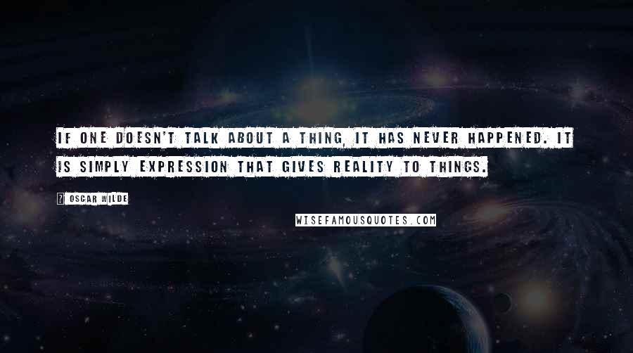 Oscar Wilde Quotes: If one doesn't talk about a thing, it has never happened. It is simply expression that gives reality to things.