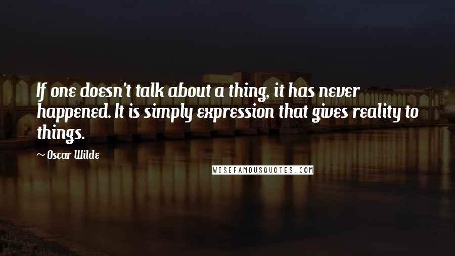 Oscar Wilde Quotes: If one doesn't talk about a thing, it has never happened. It is simply expression that gives reality to things.