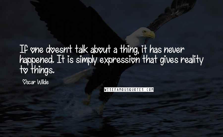 Oscar Wilde Quotes: If one doesn't talk about a thing, it has never happened. It is simply expression that gives reality to things.