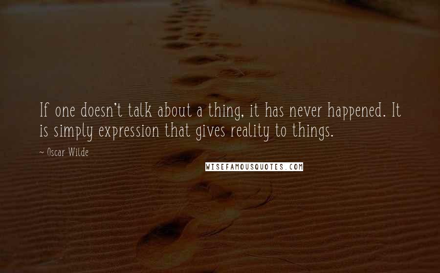 Oscar Wilde Quotes: If one doesn't talk about a thing, it has never happened. It is simply expression that gives reality to things.