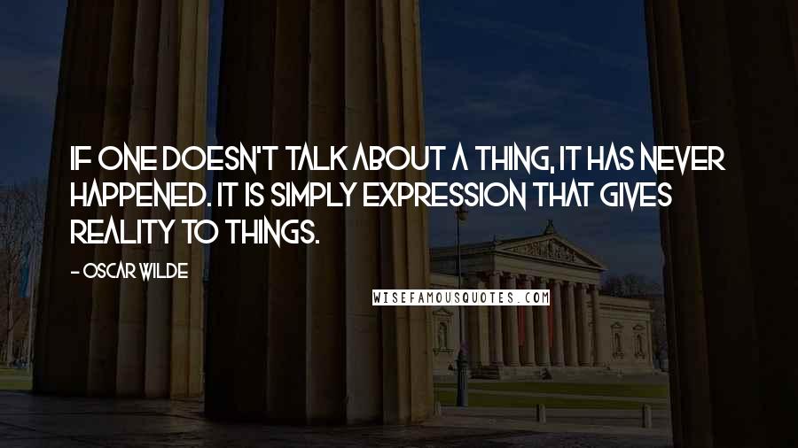 Oscar Wilde Quotes: If one doesn't talk about a thing, it has never happened. It is simply expression that gives reality to things.