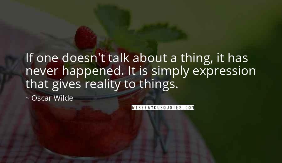 Oscar Wilde Quotes: If one doesn't talk about a thing, it has never happened. It is simply expression that gives reality to things.