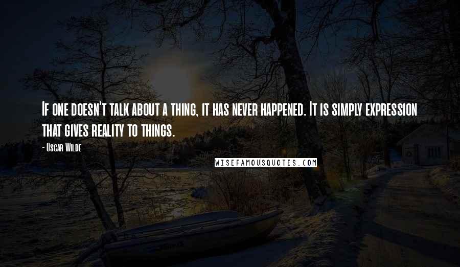 Oscar Wilde Quotes: If one doesn't talk about a thing, it has never happened. It is simply expression that gives reality to things.