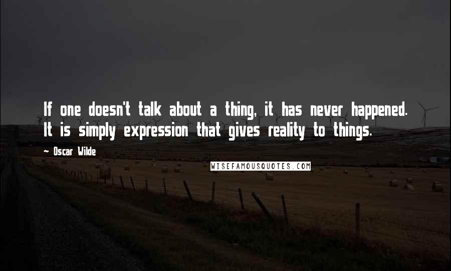 Oscar Wilde Quotes: If one doesn't talk about a thing, it has never happened. It is simply expression that gives reality to things.