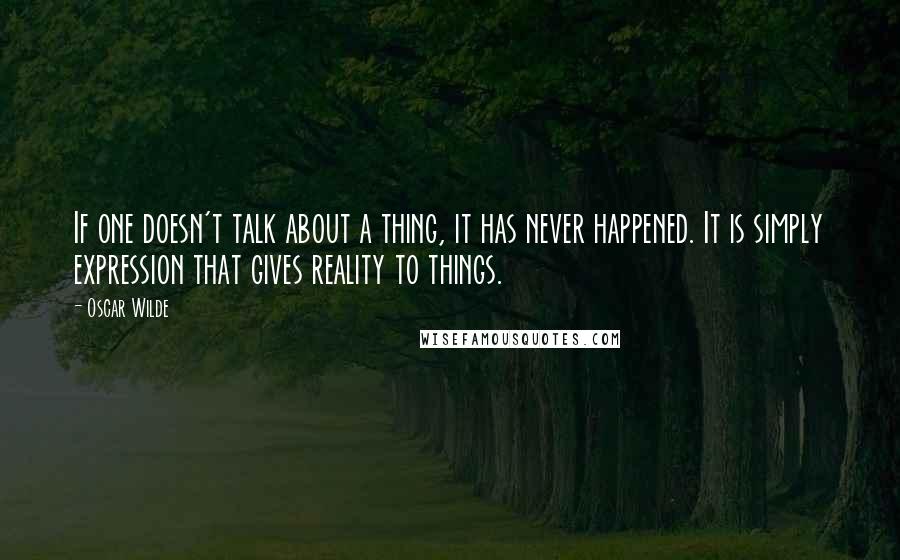 Oscar Wilde Quotes: If one doesn't talk about a thing, it has never happened. It is simply expression that gives reality to things.