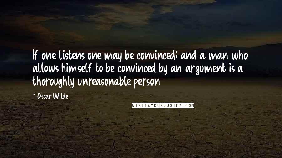 Oscar Wilde Quotes: If one listens one may be convinced; and a man who allows himself to be convinced by an argument is a thoroughly unreasonable person