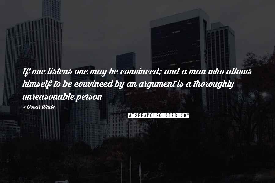 Oscar Wilde Quotes: If one listens one may be convinced; and a man who allows himself to be convinced by an argument is a thoroughly unreasonable person