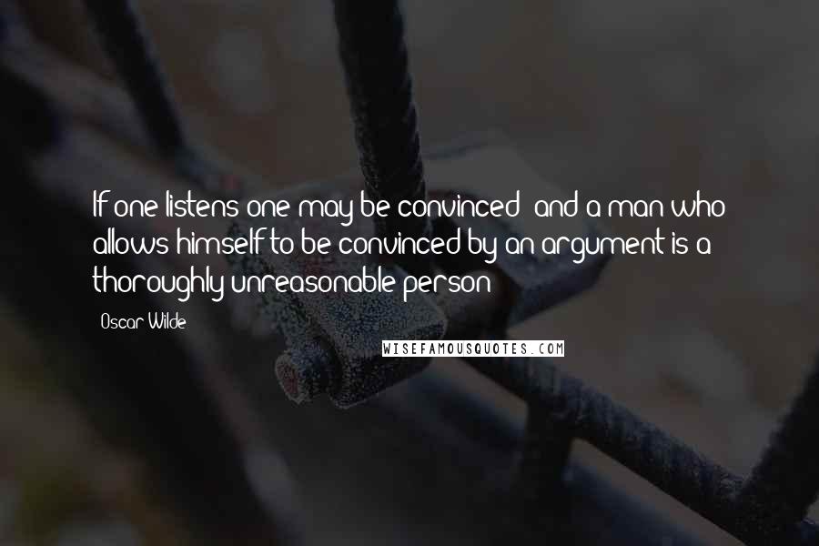 Oscar Wilde Quotes: If one listens one may be convinced; and a man who allows himself to be convinced by an argument is a thoroughly unreasonable person