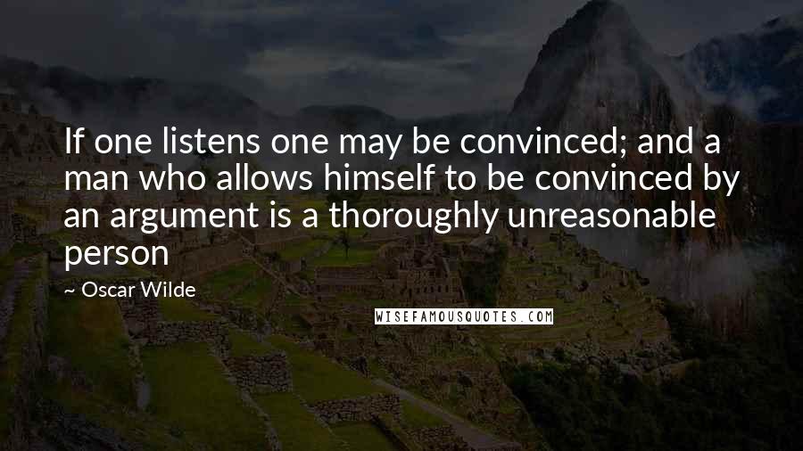 Oscar Wilde Quotes: If one listens one may be convinced; and a man who allows himself to be convinced by an argument is a thoroughly unreasonable person