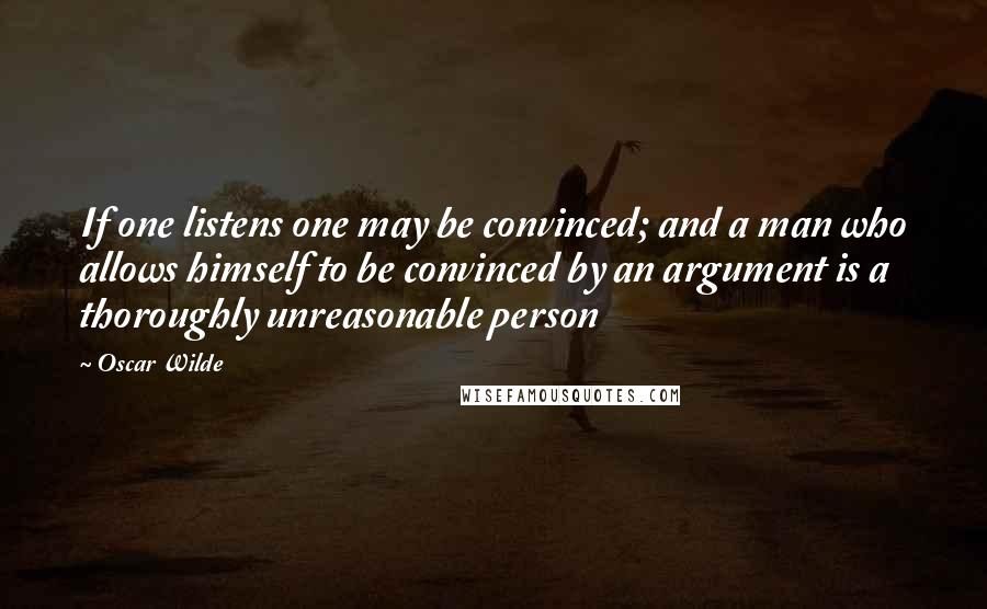 Oscar Wilde Quotes: If one listens one may be convinced; and a man who allows himself to be convinced by an argument is a thoroughly unreasonable person