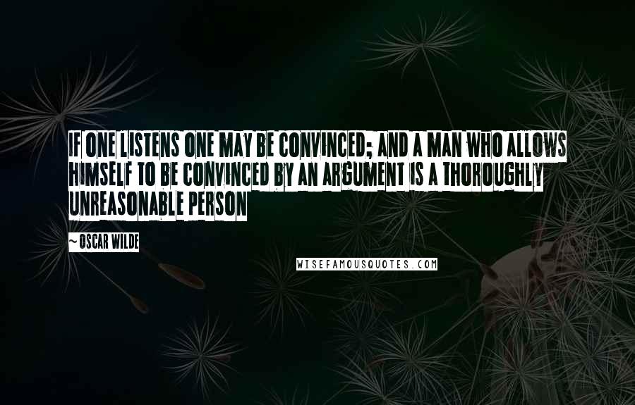 Oscar Wilde Quotes: If one listens one may be convinced; and a man who allows himself to be convinced by an argument is a thoroughly unreasonable person