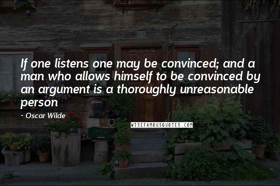 Oscar Wilde Quotes: If one listens one may be convinced; and a man who allows himself to be convinced by an argument is a thoroughly unreasonable person