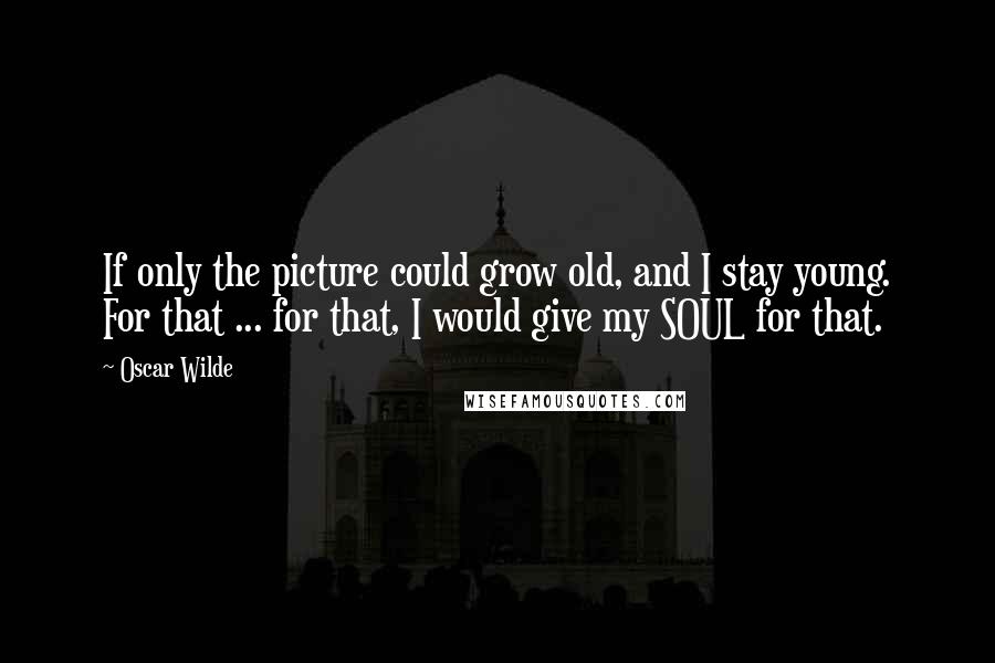 Oscar Wilde Quotes: If only the picture could grow old, and I stay young. For that ... for that, I would give my SOUL for that.