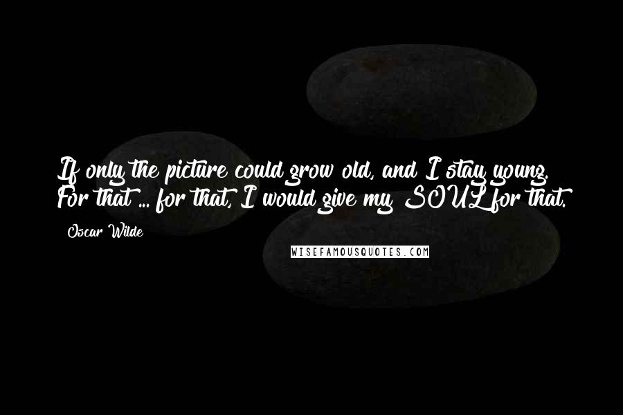 Oscar Wilde Quotes: If only the picture could grow old, and I stay young. For that ... for that, I would give my SOUL for that.