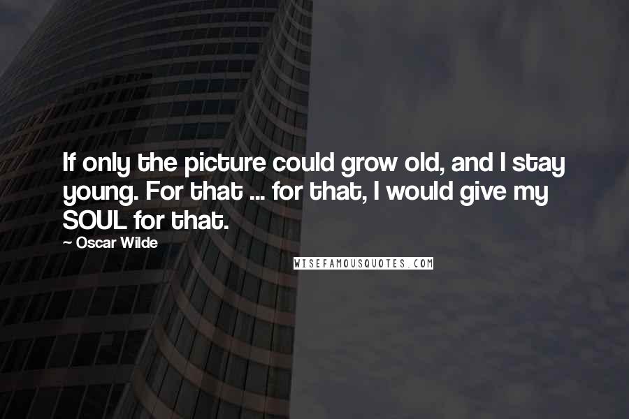 Oscar Wilde Quotes: If only the picture could grow old, and I stay young. For that ... for that, I would give my SOUL for that.