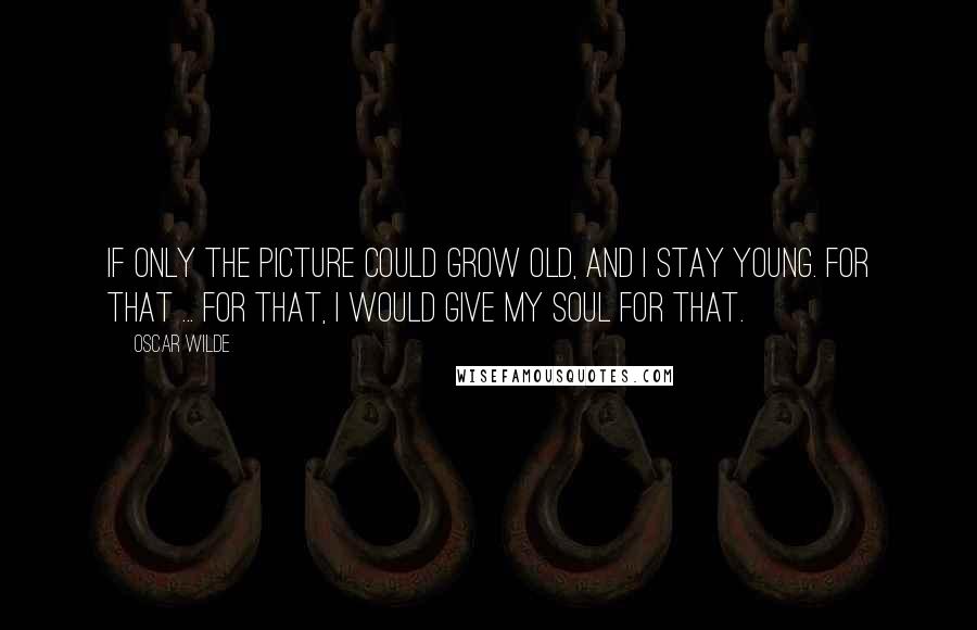 Oscar Wilde Quotes: If only the picture could grow old, and I stay young. For that ... for that, I would give my SOUL for that.