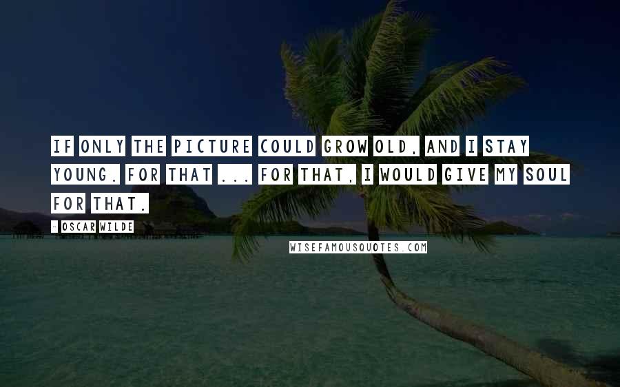 Oscar Wilde Quotes: If only the picture could grow old, and I stay young. For that ... for that, I would give my SOUL for that.