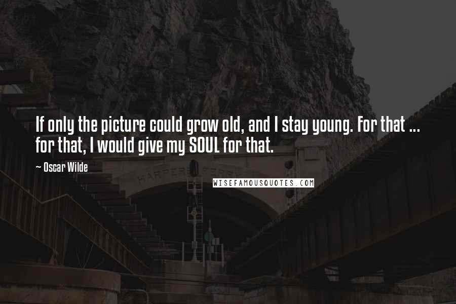 Oscar Wilde Quotes: If only the picture could grow old, and I stay young. For that ... for that, I would give my SOUL for that.