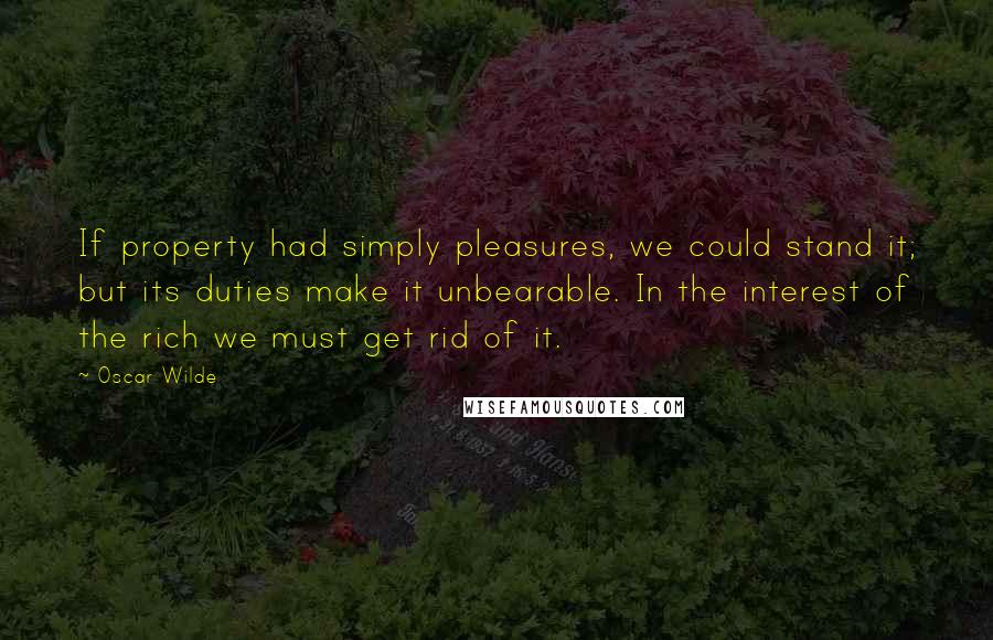 Oscar Wilde Quotes: If property had simply pleasures, we could stand it; but its duties make it unbearable. In the interest of the rich we must get rid of it.