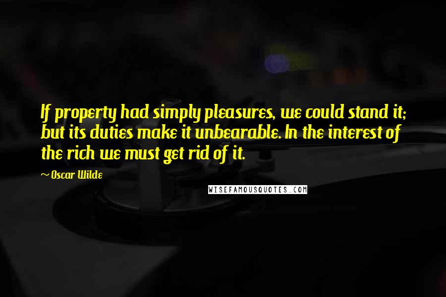 Oscar Wilde Quotes: If property had simply pleasures, we could stand it; but its duties make it unbearable. In the interest of the rich we must get rid of it.