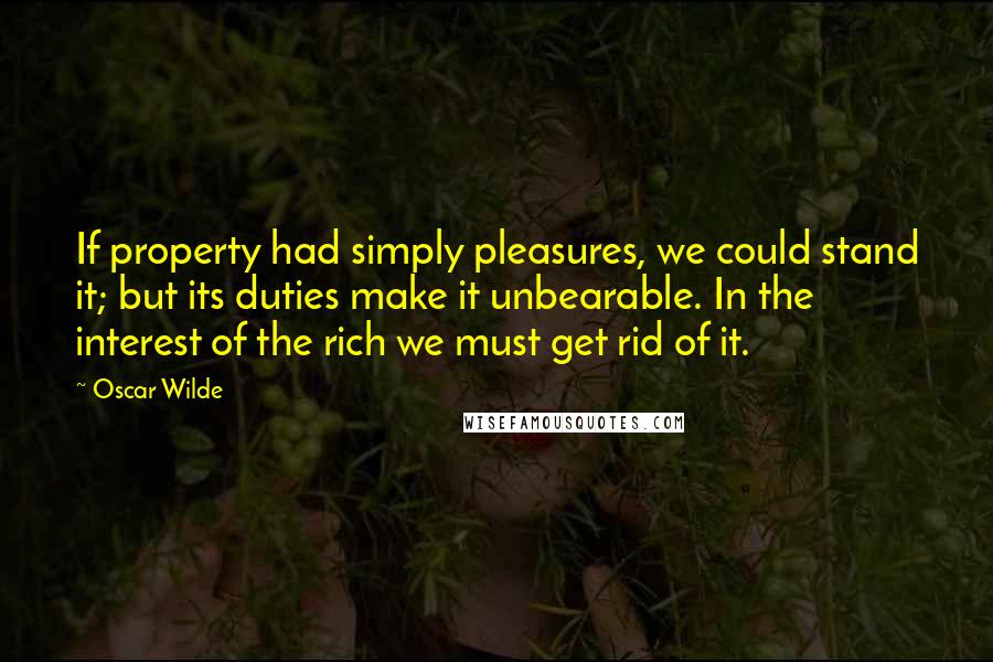 Oscar Wilde Quotes: If property had simply pleasures, we could stand it; but its duties make it unbearable. In the interest of the rich we must get rid of it.