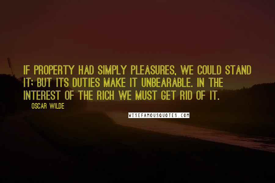 Oscar Wilde Quotes: If property had simply pleasures, we could stand it; but its duties make it unbearable. In the interest of the rich we must get rid of it.