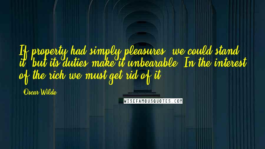 Oscar Wilde Quotes: If property had simply pleasures, we could stand it; but its duties make it unbearable. In the interest of the rich we must get rid of it.