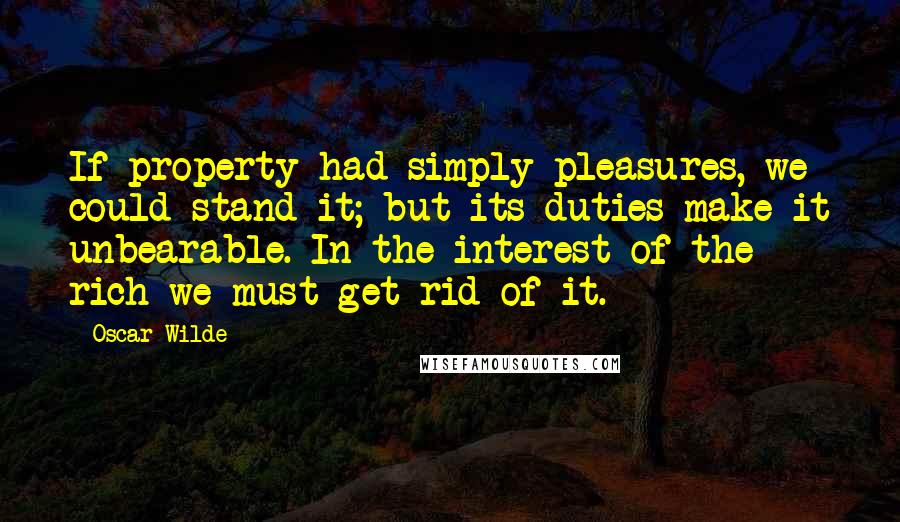 Oscar Wilde Quotes: If property had simply pleasures, we could stand it; but its duties make it unbearable. In the interest of the rich we must get rid of it.